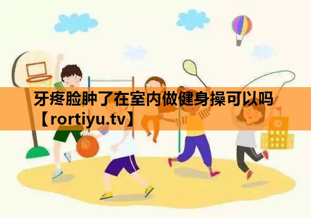 牙疼脸肿了在室内做健身操可以吗